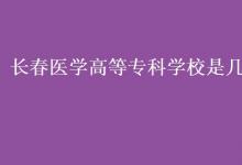 教育資訊：長春醫(yī)學高等?？茖W校是幾本