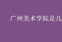 教育資訊：廣州美術學院是幾本