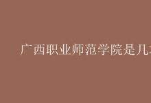 教育資訊：廣西職業(yè)師范學(xué)院是幾本