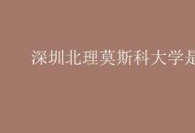 教育資訊：深圳北理莫斯科大學(xué)是幾本