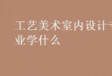 教育資訊：工藝美術室內(nèi)設計專業(yè)學什么