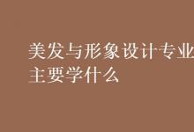 教育資訊：美發(fā)與形象設(shè)計專業(yè)主要學什么