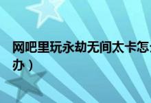 網(wǎng)吧里玩永劫無間太卡怎么辦（永劫無間網(wǎng)吧玩太卡了怎么辦）