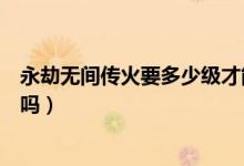 永劫無間傳火要多少級才能領（永劫無間繼火人不可以傳火嗎）
