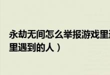永劫無間怎么舉報(bào)游戲里遇到的人（永劫無間怎么舉報(bào)游戲里遇到的人）