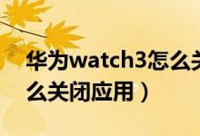華為watch3怎么關(guān)閉應(yīng)用（華為watch3怎么關(guān)閉應(yīng)用）