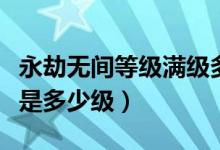 永劫無間等級滿級多少級（永劫無間最高等級是多少級）