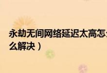永劫無間網(wǎng)絡(luò)延遲太高怎么解決（永劫無間老是掉線重連怎么解決）