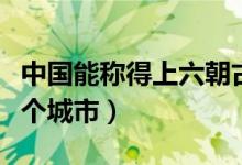 中國能稱得上六朝古都的城市（六朝古都是哪個城市）