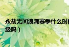 永劫無間浪潮賽季什么時候結束（永劫無間浪潮是直接加30級嗎）