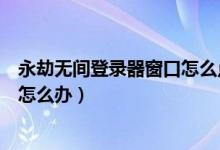 永劫無間登錄器窗口怎么點不進去（永劫無間卡在登錄界面怎么辦）