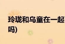 玲瓏和烏童在一起了沒(méi)(玲瓏和烏童在一起了嗎)