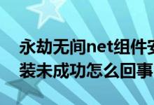 永劫無間net組件安裝失?。ㄓ澜贌o間net安裝未成功怎么回事）