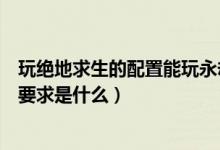 玩絕地求生的配置能玩永劫無間嗎（永劫無間最高畫質配置要求是什么）