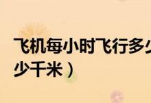 飛機每小時飛行多少千米（飛機每小時飛行多少千米）