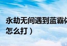 永劫無間遇到藍霸體怎么打（永劫無間金霸體怎么打）