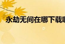 永劫無間在哪下載?。ㄓ澜贌o間在哪下載）