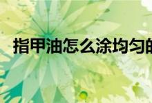指甲油怎么涂均勻的技巧（指甲油怎么涂）