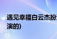 遇見幸福白云杰扮演者(遇見幸福白運杰是誰演的)