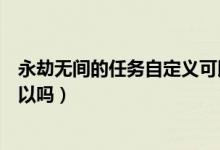 永劫無(wú)間的任務(wù)自定義可以嗎（永劫無(wú)間修行任務(wù)自定義可以嗎）