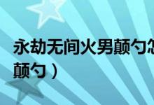 永劫無(wú)間火男顛勺怎么破（永劫無(wú)間火男怎么顛勺）