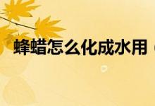 蜂蠟怎么化成水用（蜂蠟如何稀釋成液體）