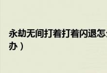 永劫無間打著打著閃退怎么辦（永劫無間打著打著閃退怎么辦）