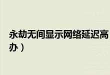 永劫無間顯示網(wǎng)絡(luò)延遲高（永劫無間網(wǎng)絡(luò)延遲一直很高怎么辦）