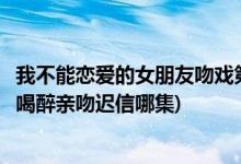 我不能戀愛(ài)的女朋友吻戲第幾集(我不能戀愛(ài)的女朋友丁小柔喝醉親吻遲信哪集)