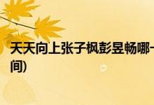 天天向上張子楓彭昱暢哪一期(張子楓彭昱暢天天向上播出時間)