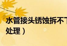水管接頭銹蝕拆不下咋辦（水管銹蝕嚴(yán)重怎么處理）