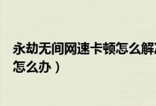 永劫無間網(wǎng)速卡頓怎么解決（永劫無間網(wǎng)速很好卻延遲很高怎么辦）