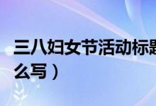三八婦女節(jié)活動(dòng)標(biāo)題(三八婦女節(jié)活動(dòng)標(biāo)題怎么寫)
