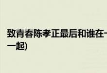 致青春陳孝正最后和誰(shuí)在一起(致青春陳孝正最后結(jié)局和誰(shuí)在一起)
