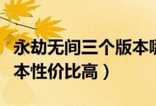 永劫無間三個版本哪個最好（永劫無間哪個版本性價比高）