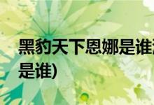 黑豹天下恩娜是誰(shuí)演的(黑豹天下恩娜扮演者是誰(shuí))