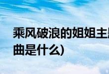 乘風破浪的姐姐主題曲(乘風破浪的姐姐主題曲是什么)