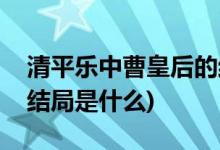 清平樂中曹皇后的結局(曹皇后在清平樂中的結局是什么)
