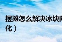 擺攤怎么解決冰塊問題（擺攤冰塊怎么保持不化）