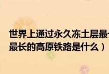 世界上通過永久凍土層最長的鐵路（世界上通過永久凍土區(qū)最長的高原鐵路是什么）