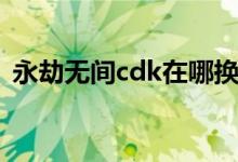 永劫無(wú)間cdk在哪換（永劫無(wú)間cdk在哪換）