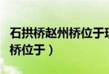 石拱橋趙州橋位于現(xiàn)在的什么省（石拱橋趙州橋位于）