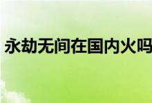 永劫無(wú)間在國(guó)內(nèi)火嗎（永劫無(wú)間在國(guó)外火嗎）