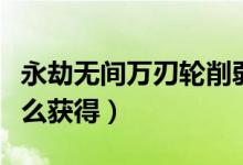 永劫無(wú)間萬(wàn)刃輪削弱公告（永劫無(wú)間萬(wàn)刃輪怎么獲得）