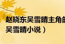 趙曉東吳雪晴主角的小說(shuō)叫什么(小說(shuō)趙曉東吳雪晴小說(shuō))