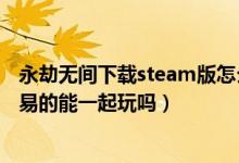 永劫無(wú)間下載steam版怎么登陸網(wǎng)易（永劫無(wú)間steam和網(wǎng)易的能一起玩嗎）