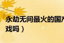 永劫無(wú)間最火的國(guó)產(chǎn)游戲（永劫無(wú)間是國(guó)產(chǎn)游戲嗎）