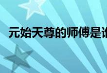 元始天尊的師傅是誰(shuí)(誰(shuí)是元始天尊的師傅)