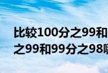 比較100分之99和99分之98的大?。?00分之99和99分之98哪個(gè)大）