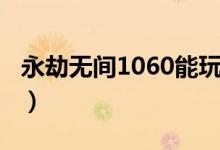 永劫無(wú)間1060能玩嗎（永劫無(wú)間1060能玩嗎）